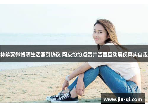 林歆蕊微博晒生活照引热议 网友纷纷点赞并留言互动展现真实自我